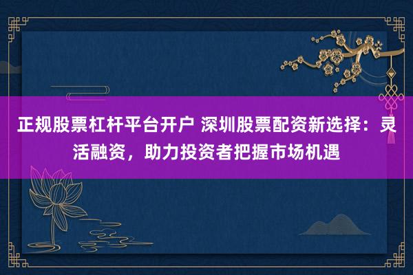 正规股票杠杆平台开户 深圳股票配资新选择：灵活融资，助力投资者把握市场机遇