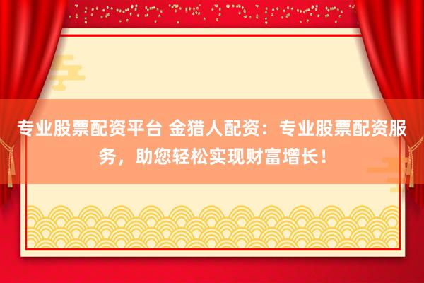 专业股票配资平台 金猎人配资：专业股票配资服务，助您轻松实现财富增长！