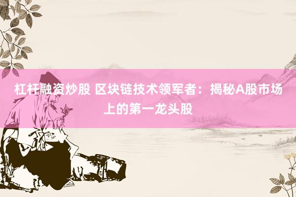 杠杆融资炒股 区块链技术领军者：揭秘A股市场上的第一龙头股
