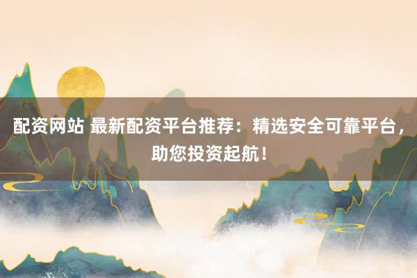 配资网站 最新配资平台推荐：精选安全可靠平台，助您投资起航！