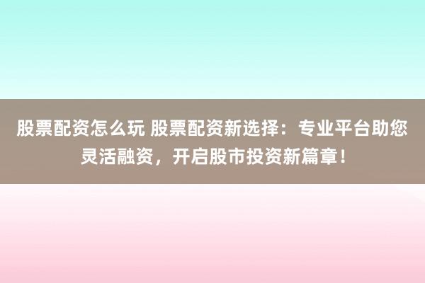 股票配资怎么玩 股票配资新选择：专业平台助您灵活融资，开启股市投资新篇章！
