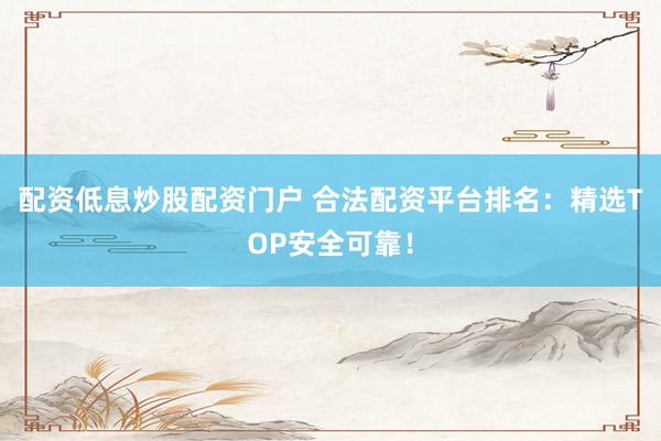 配资低息炒股配资门户 合法配资平台排名：精选TOP安全可靠！