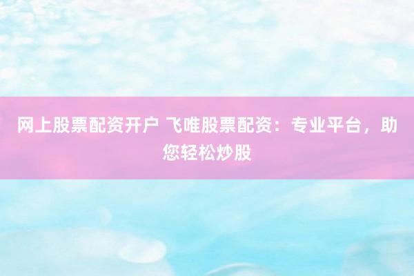 网上股票配资开户 飞唯股票配资：专业平台，助您轻松炒股