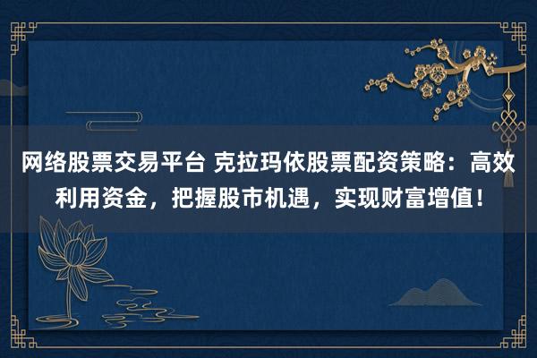 网络股票交易平台 克拉玛依股票配资策略：高效利用资金，把握股市机遇，实现财富增值！