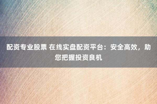 配资专业股票 在线实盘配资平台：安全高效，助您把握投资良机