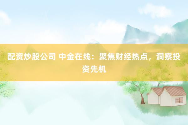 配资炒股公司 中金在线：聚焦财经热点，洞察投资先机