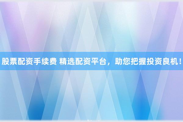 股票配资手续费 精选配资平台，助您把握投资良机！