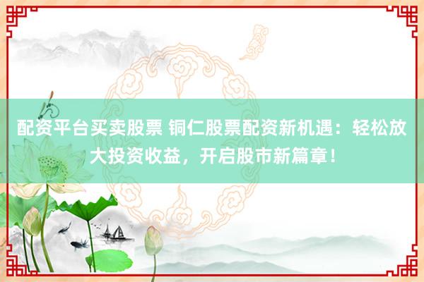 配资平台买卖股票 铜仁股票配资新机遇：轻松放大投资收益，开启股市新篇章！