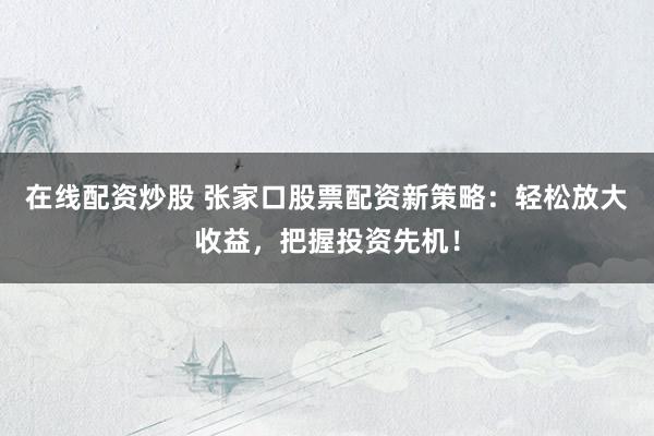 在线配资炒股 张家口股票配资新策略：轻松放大收益，把握投资先机！