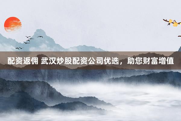配资返佣 武汉炒股配资公司优选，助您财富增值