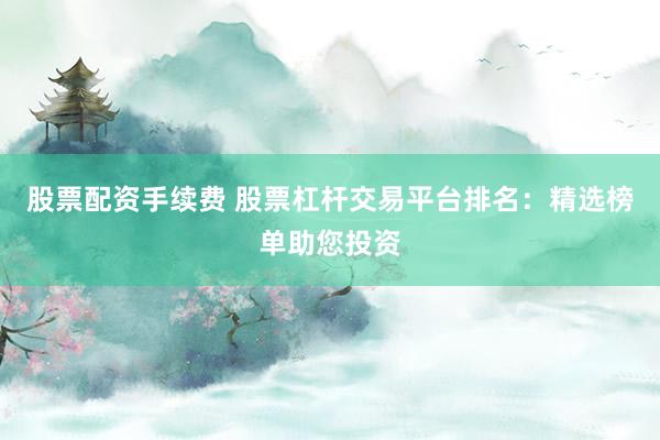 股票配资手续费 股票杠杆交易平台排名：精选榜单助您投资
