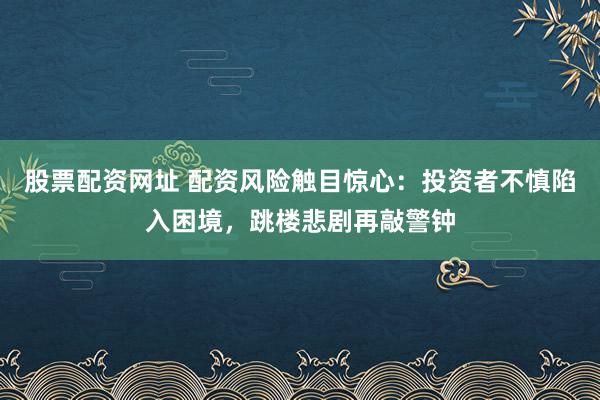 股票配资网址 配资风险触目惊心：投资者不慎陷入困境，跳楼悲剧再敲警钟