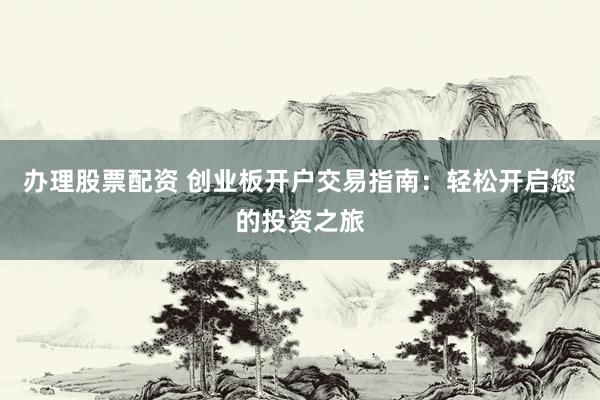 办理股票配资 创业板开户交易指南：轻松开启您的投资之旅