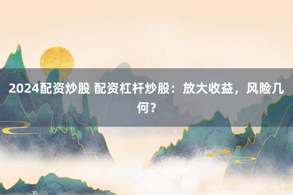 2024配资炒股 配资杠杆炒股：放大收益，风险几何？