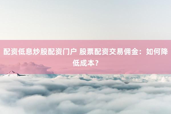配资低息炒股配资门户 股票配资交易佣金：如何降低成本？
