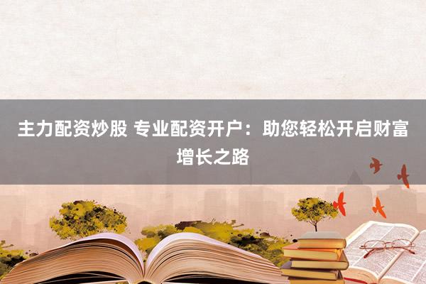 主力配资炒股 专业配资开户：助您轻松开启财富增长之路