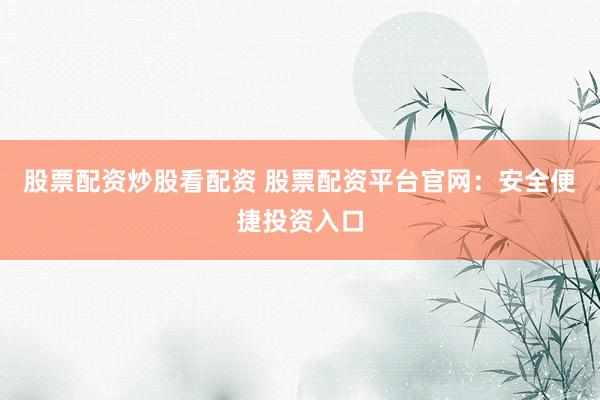 股票配资炒股看配资 股票配资平台官网：安全便捷投资入口