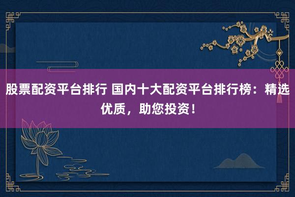 股票配资平台排行 国内十大配资平台排行榜：精选优质，助您投资！