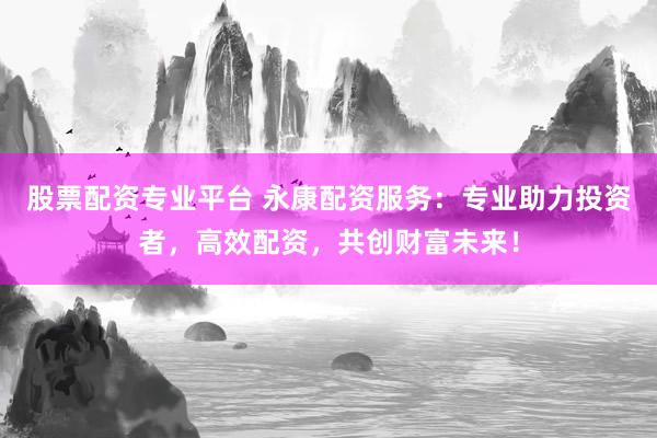 股票配资专业平台 永康配资服务：专业助力投资者，高效配资，共创财富未来！