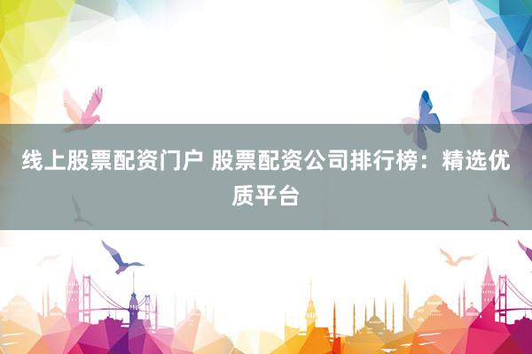 线上股票配资门户 股票配资公司排行榜：精选优质平台