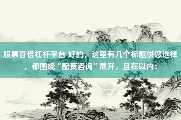 股票百倍杠杆平台 好的，这里有几个标题供您选择，都围绕“配资咨询”展开，且在以内：