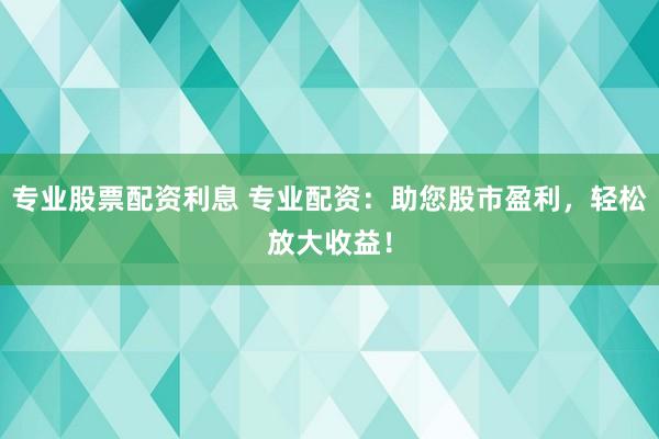 专业股票配资利息 专业配资：助您股市盈利，轻松放大收益！