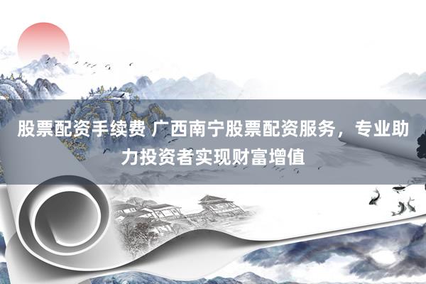 股票配资手续费 广西南宁股票配资服务，专业助力投资者实现财富增值
