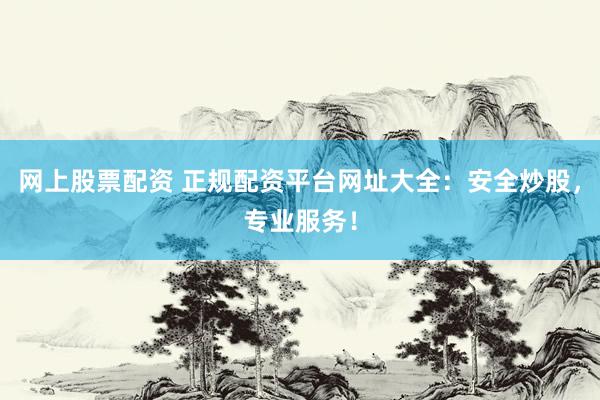 网上股票配资 正规配资平台网址大全：安全炒股，专业服务！