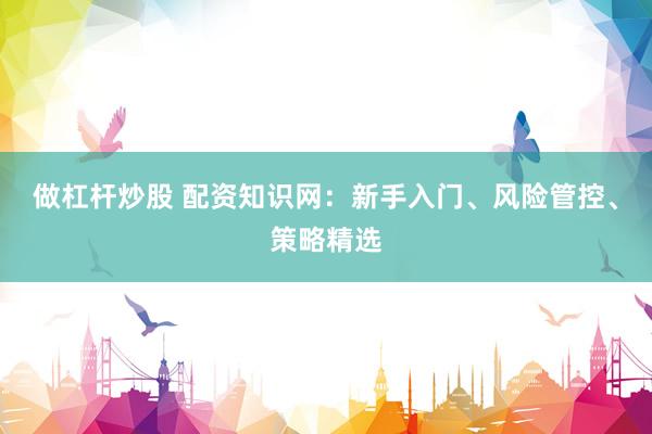 做杠杆炒股 配资知识网：新手入门、风险管控、策略精选
