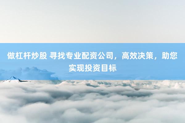 做杠杆炒股 寻找专业配资公司，高效决策，助您实现投资目标