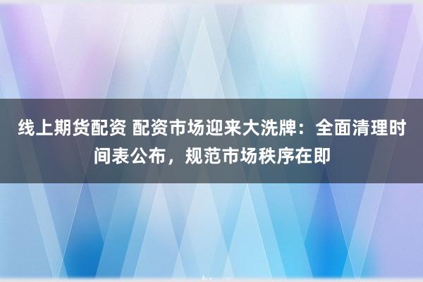 线上期货配资 配资市场迎来大洗牌：全面清理时间表公布，规范市场秩序在即
