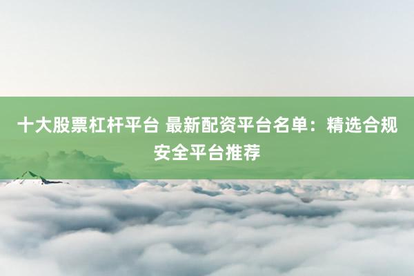 十大股票杠杆平台 最新配资平台名单：精选合规安全平台推荐