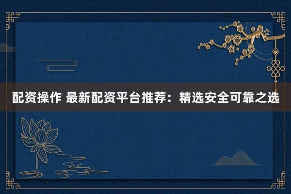 配资操作 最新配资平台推荐：精选安全可靠之选
