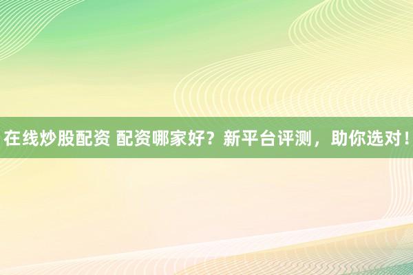 在线炒股配资 配资哪家好？新平台评测，助你选对！