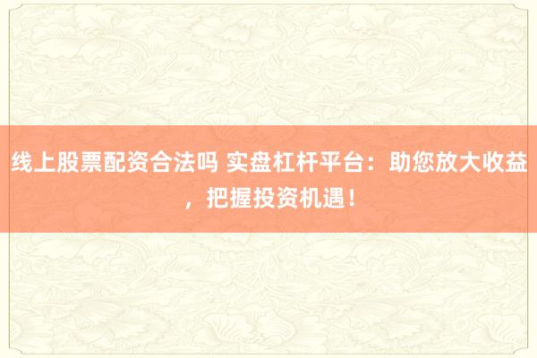 线上股票配资合法吗 实盘杠杆平台：助您放大收益，把握投资机遇！