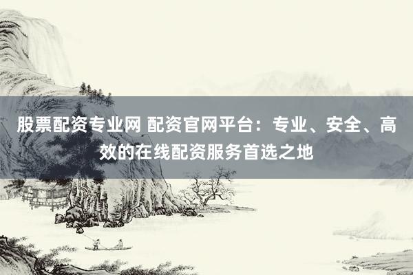 股票配资专业网 配资官网平台：专业、安全、高效的在线配资服务首选之地