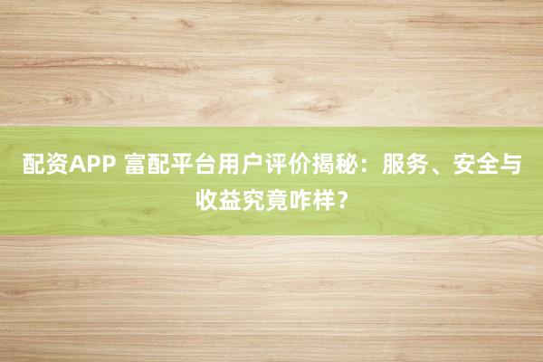 配资APP 富配平台用户评价揭秘：服务、安全与收益究竟咋样？