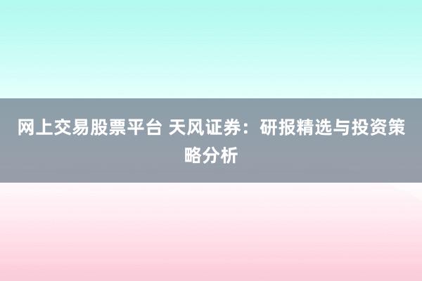 网上交易股票平台 天风证券：研报精选与投资策略分析