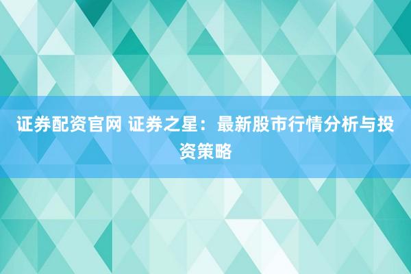 证券配资官网 证券之星：最新股市行情分析与投资策略