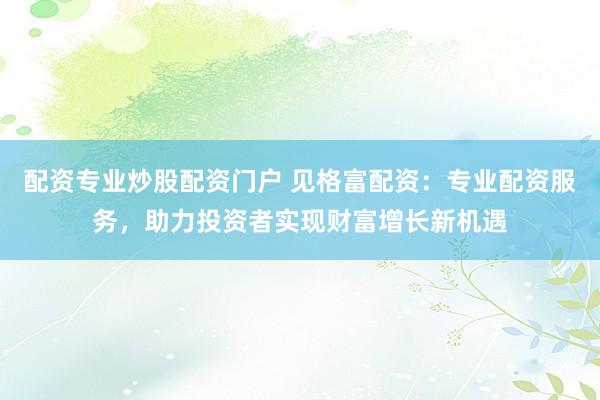配资专业炒股配资门户 见格富配资：专业配资服务，助力投资者实现财富增长新机遇