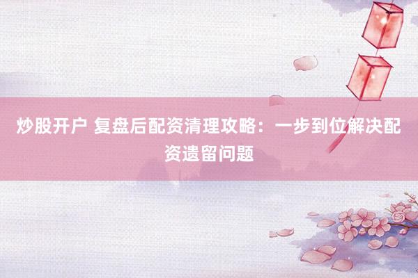炒股开户 复盘后配资清理攻略：一步到位解决配资遗留问题