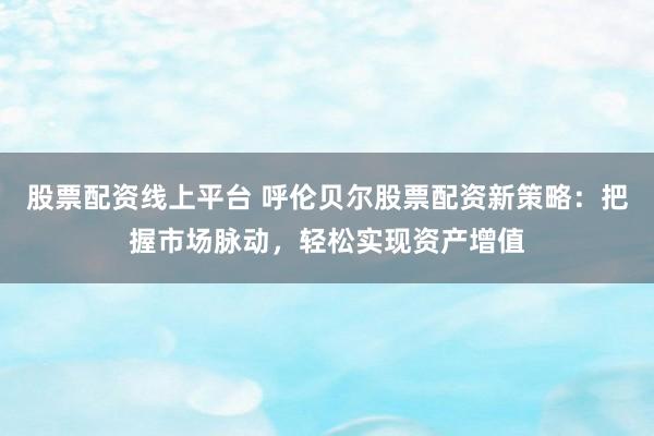 股票配资线上平台 呼伦贝尔股票配资新策略：把握市场脉动，轻松实现资产增值