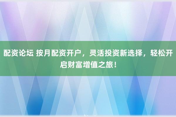 配资论坛 按月配资开户，灵活投资新选择，轻松开启财富增值之旅！