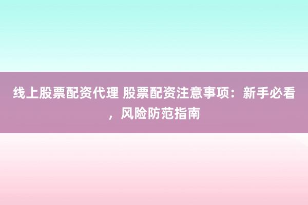 线上股票配资代理 股票配资注意事项：新手必看，风险防范指南