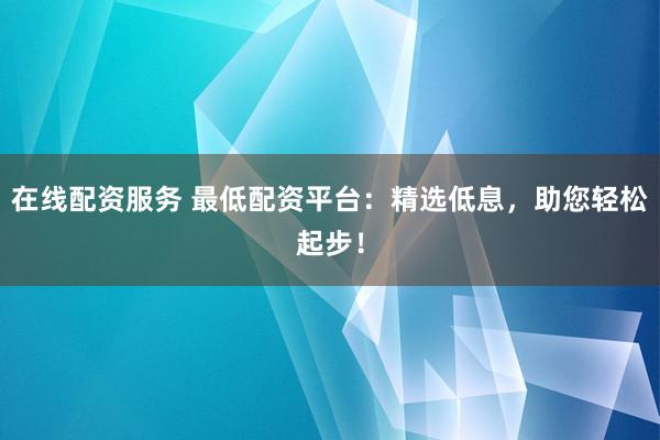 在线配资服务 最低配资平台：精选低息，助您轻松起步！