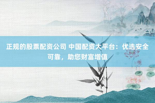正规的股票配资公司 中国配资大平台：优选安全可靠，助您财富增值