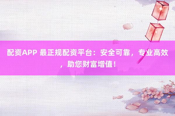 配资APP 最正规配资平台：安全可靠，专业高效，助您财富增值！