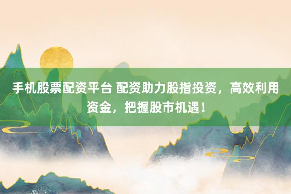 手机股票配资平台 配资助力股指投资，高效利用资金，把握股市机遇！