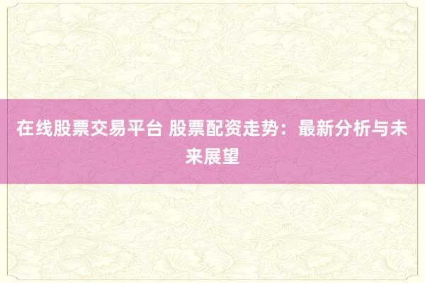 在线股票交易平台 股票配资走势：最新分析与未来展望