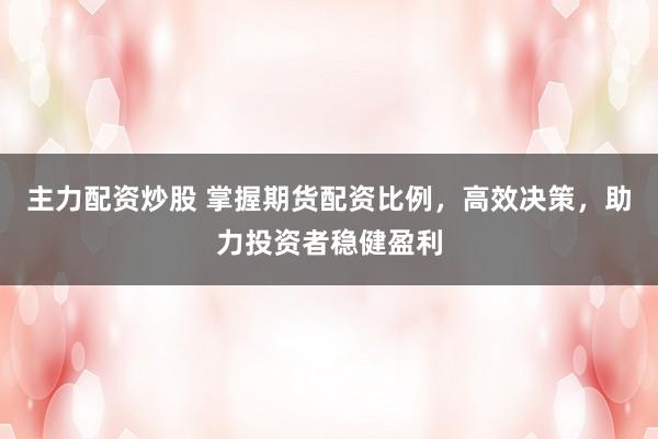 主力配资炒股 掌握期货配资比例，高效决策，助力投资者稳健盈利